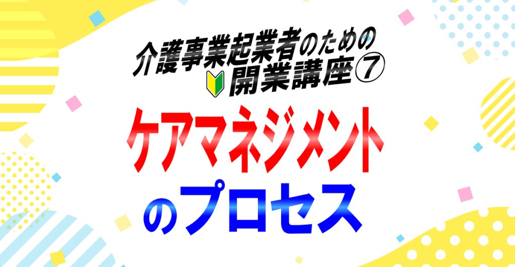 ケアマネジメントのプロセス｜インテーク、アセスメント、サービス担当者会議、モニタリング｜介護事業起業者のための開業講座⑦