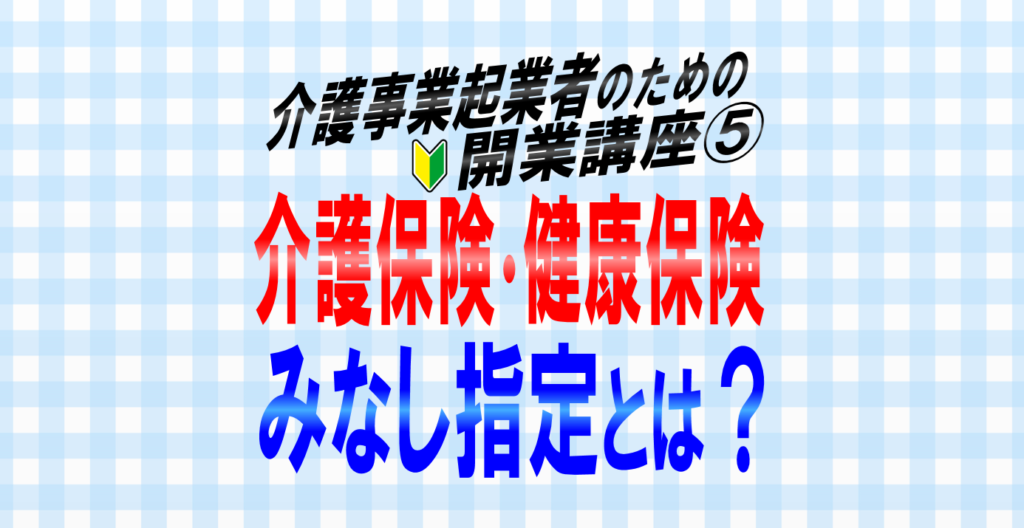 介護事業所の【みなし指定】とは？介護保険法と健康保険法それぞれのみなし指定制度を解説！介護事業起業者のための開業講座⑤