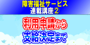 障害福祉サービス利用申請から支給決定まで｜障害者手帳、サービス等利用計画、障害支援区分｜障害福祉サービス連載講座②コラムアイキャッチ